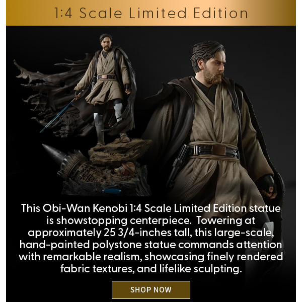 This Obi-Wan Kenobi 1:4 Scale Limited Edition statue is showstopping centerpiece.  Towering at approximately 25 3/4-inches tall, this large-scale, hand-painted polystone statue commands attention with remarkable realism, showcasing finely rendered fabric textures, and lifelike sculpting. SHOP NOW