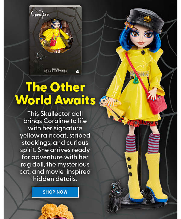 The Other World Awaits This Skullector doll brings the Coraline to life with her signature yellow raincoat, striped stockings, and curious spirit. She arrives ready for adventure with her rag doll, the mysterious cat, and movie-inspired hidden details. SHOP NOW 