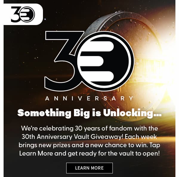Something Big is Unlocking…We’re celebrating 30 years of fandom with the 30th Anniversary Vault Giveaway! Each week brings new prizes and a new chance to win. Tap Learn More and get ready for the vault to open! LEARN MORE 