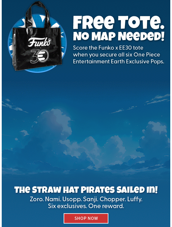 Free Tote. No Map Needed Score the Funko x EE30 tote when you secure all six One Piece Entertainment Earth Exclusive Pops. The Straw Hat Pirates Sailed In! Zoro. Nami. Usopp. Sanji. Chopper. Luffy. Six exclusives. One reward. SHOP NOW  