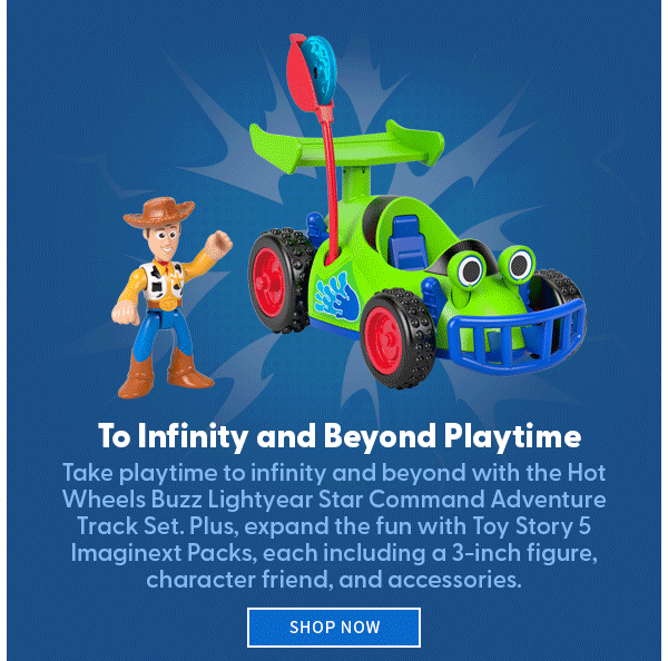 To Infinity and Beyond Playtime Take playtime to infinity and beyond with the Hot Wheels Buzz Lightyear Star Command Adventure Track Set. Plus, expand the fun with Toy Story 5 Imaginext Packs, each including a 3-inch figure, character friend, and accessories.  SHOP NOW 