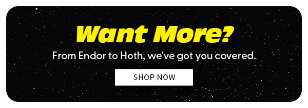WANT MORE? FROM ENDOR TO HOTH WEV'VE GOT YOUR COVERED SHOP NOW 