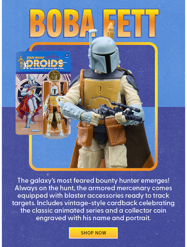 Boba Fett The galaxy’s most feared bounty hunter emerges! Always on the hunt, the armored mercenary comes equipped with blaster accessories ready to track targets. Includes vintage-style cardback celebrating the classic animated series and a collector coin engraved with his name and portrait. shop now 