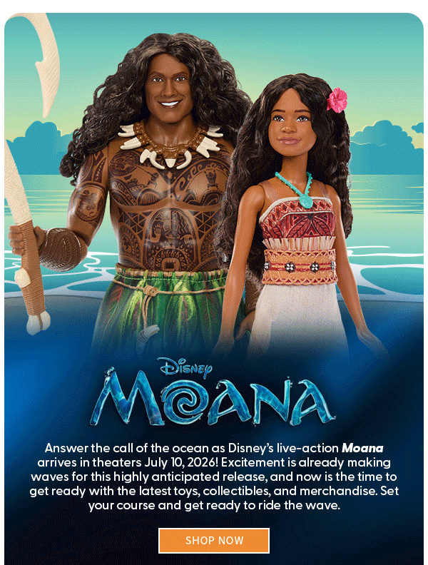 Moana Answer the call of the ocean as Disney’s live-action Moana arrives in theaters July 10, 2026! Excitement is already making waves for this highly anticipated release, and now is the time to get ready with the latest toys, collectibles, and merchandise. Set your course and get ready to ride the wave.  SHOP NOW 