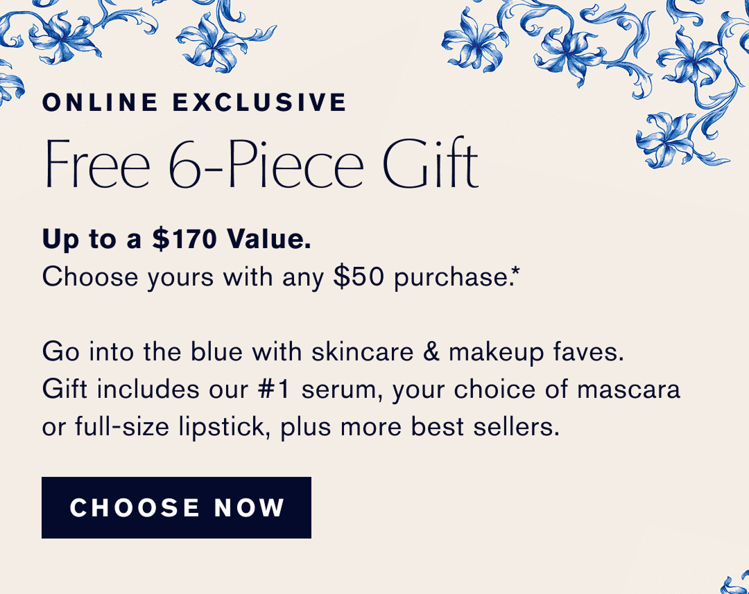 Online Exclusive | Free 6-Piece Gift | Up to a $170 Value. Choose yours with any $50 Purchase | Go into the blue with skincare & makeup faves. Gift includes our #1 serum, your choice of mascara or full size lipsick, plus more best sellers. | CHOOSE NOW | 