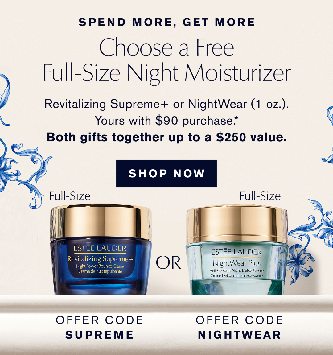 SPEND MORE, GET MORE | Choose a Free Full-Size Night Moisturizer | OFFER CODE SUPREME or OFFER CODE NIGHTWEAR. | Revitalizing Supreme+ or NightWear (1oz.) Yours with $90 purchase | Both gifts together up to a $350 value |  SHOP NOW  | 