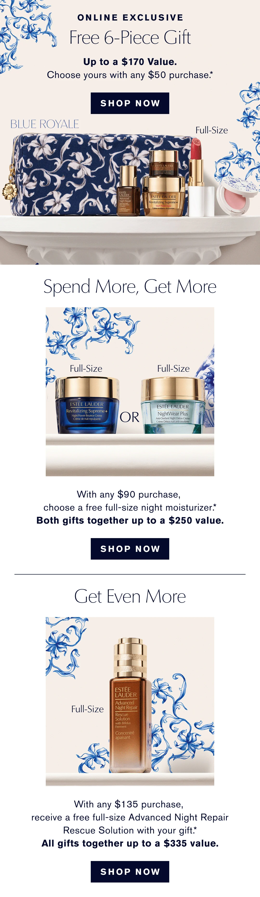 ONLINE EXCLUSIVE | Free 6-Piece Gift, Up to . $170 Value. Choose yours with any $50 purchase.* SHOP NOW | Spend More, Get More. With any $90 Purchase, choose a freefull size Night Moisturizer.* Both Gifts together up to . $250 Value | SHOP NOW | GET EVEN MORE | With any $135 purchase, receive a free- full-size Advanced night Repair Rescue Solution with your Gift.* All Gifts together up to a $335 Value | SHOP NOW