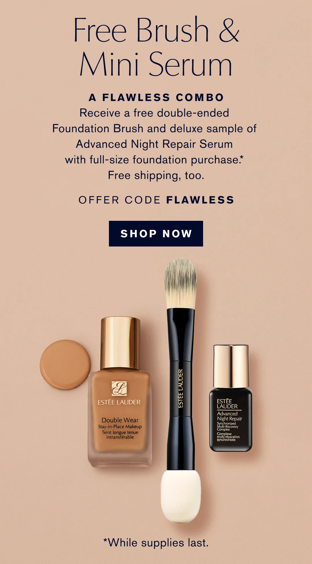 FREE BRUSH & MINI SERUM. A FLAWLESS COMBO. RECEIVE A FREE DOUBLE-ENDED FOUNDATION BRUSH AND DELUXE SAMPLE OF ADVANCED NIGHT REPAIR SERUM WITH FULL-SIZE FOUNDATION PURCHASE.* | FREE SHIPPING, TOO. OFFER CODE FLAWLESS | SHOW NOW | WHILE SUPPLIES LAST.  