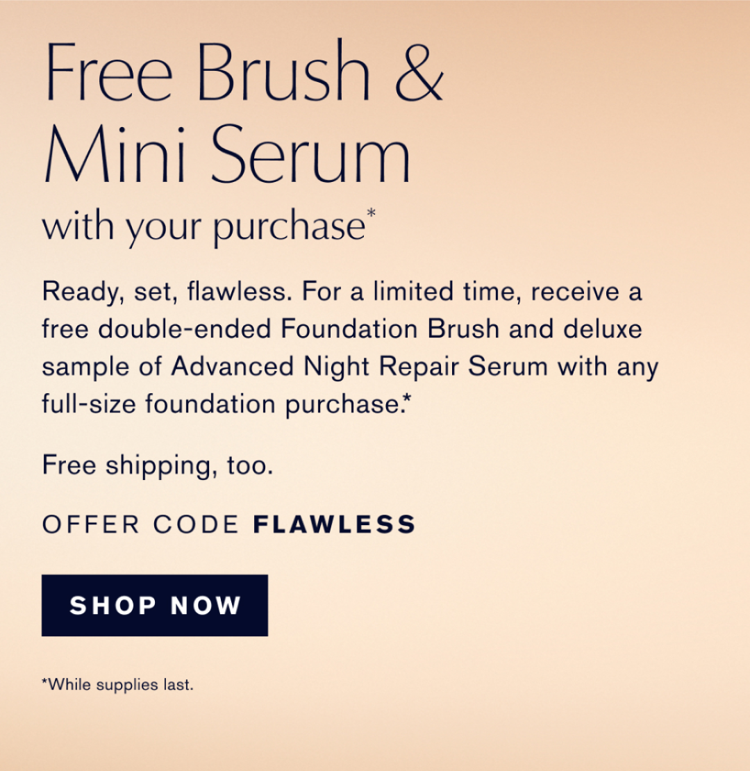 FREE BRUSH & MINI SERUM WITH YOUR PURCHASE* | Ready, set, flawless. For a limited time, receive a free double-ended Foundation Brush and deluxe sample of Advanced Night Repair Serum with any full-size foundation purhcase.* FREE SHIPPING, TOO. OFFER CODE FLAWLESS | SHOP NOW. WHILE SUPPLIES LAST.