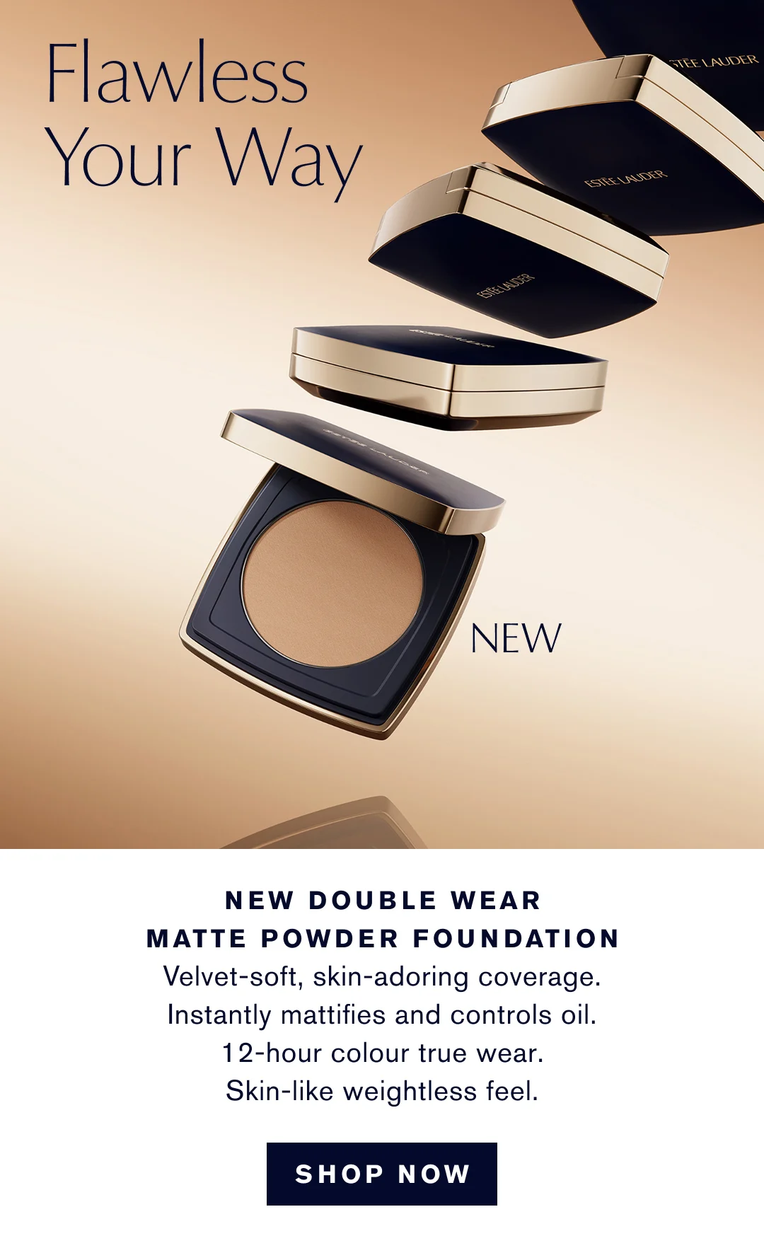 Flawless your Way | NEW DOUBLE WEAR MATTE POWDER FOUNDATION | Velvet-soft, skin-adoring coverage. Instantly mattifies and controls oil. 12-hour color true wear. Skin-like wiehgtless feel. | SHOP NOW   
