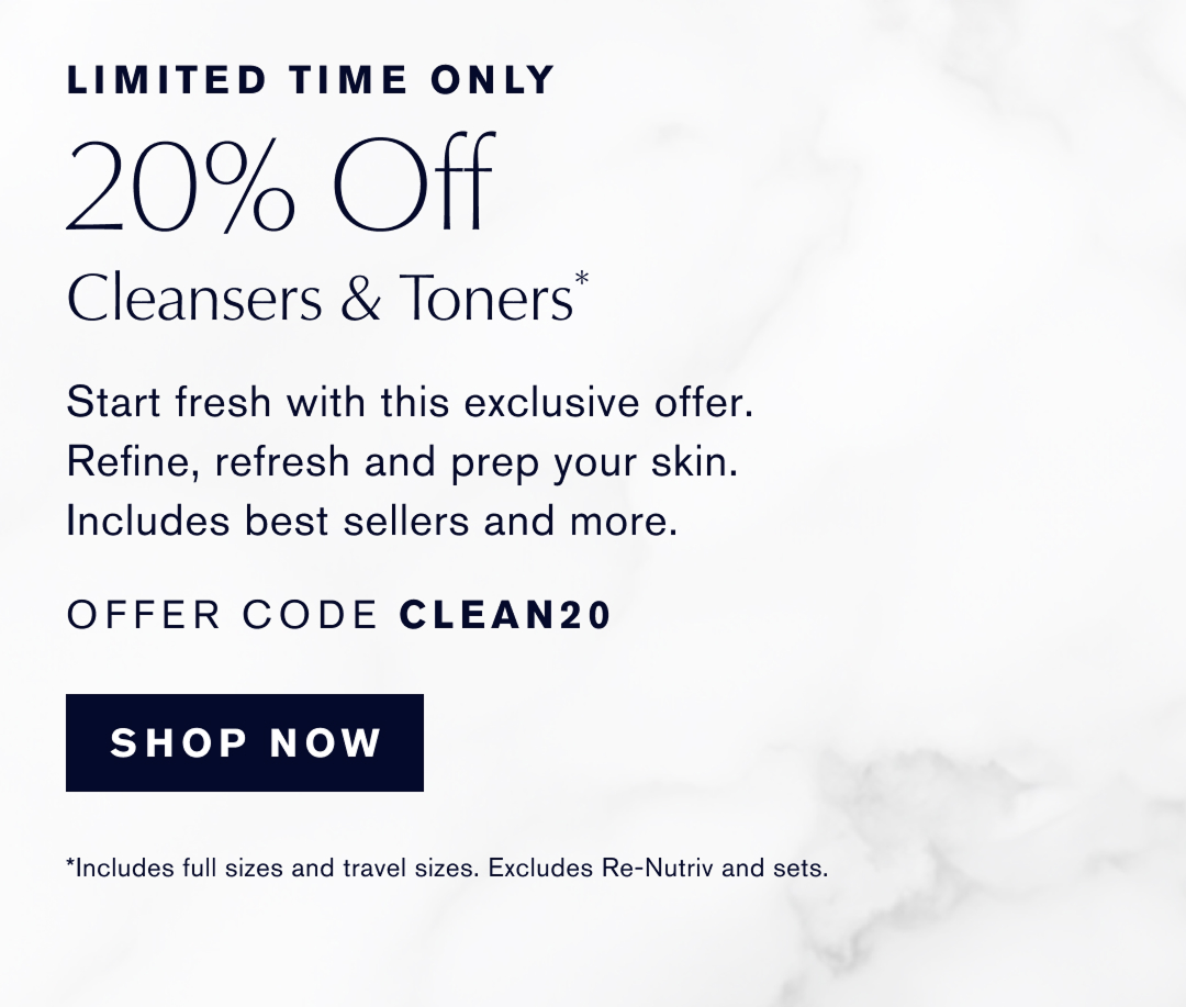 Limited Time Only | 20% Off Cleansers & Toners.* Start Fresh with this exclusive offer. Refine, refresh, and prep your skin. Includes best sellers and more. Offer Code Clean20. Shop now. 