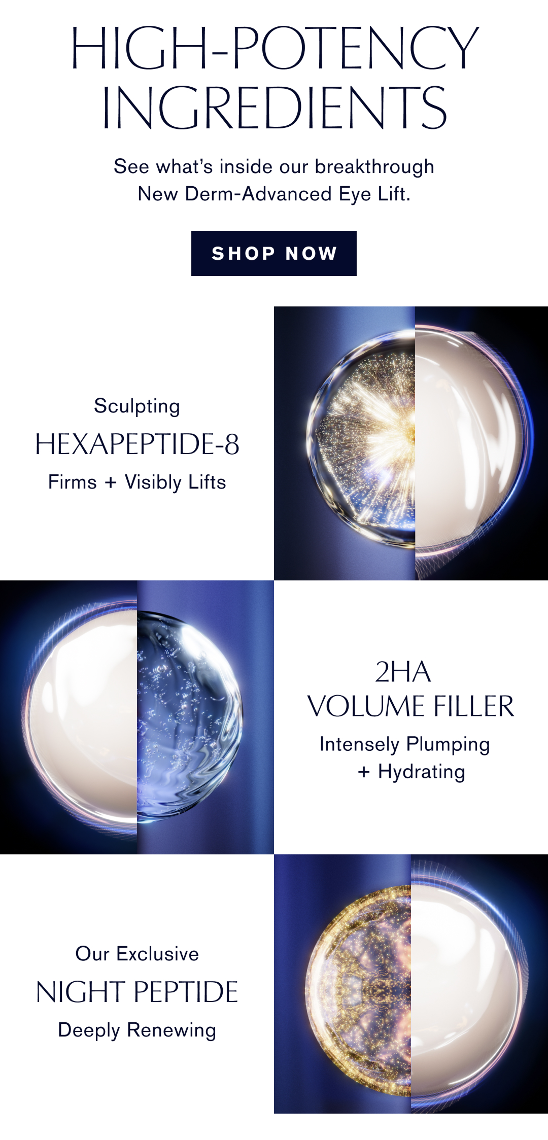 High-potency ingredients. See what is inside our breakthrough New Derm-Advanced Eye Lift. Shop Now. Sculpting Hexapeptide-8. Firms + Visibly Lifts. 2HA Volume Filler. Intensely Plumping + Hydrating. Our Exclusive Night Peptide. Deeply Renewing.