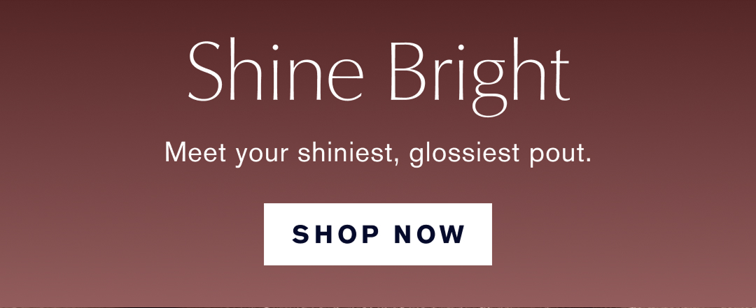 Shine Bright. Meet your shiniest, glossiest pout. Shop Now. 