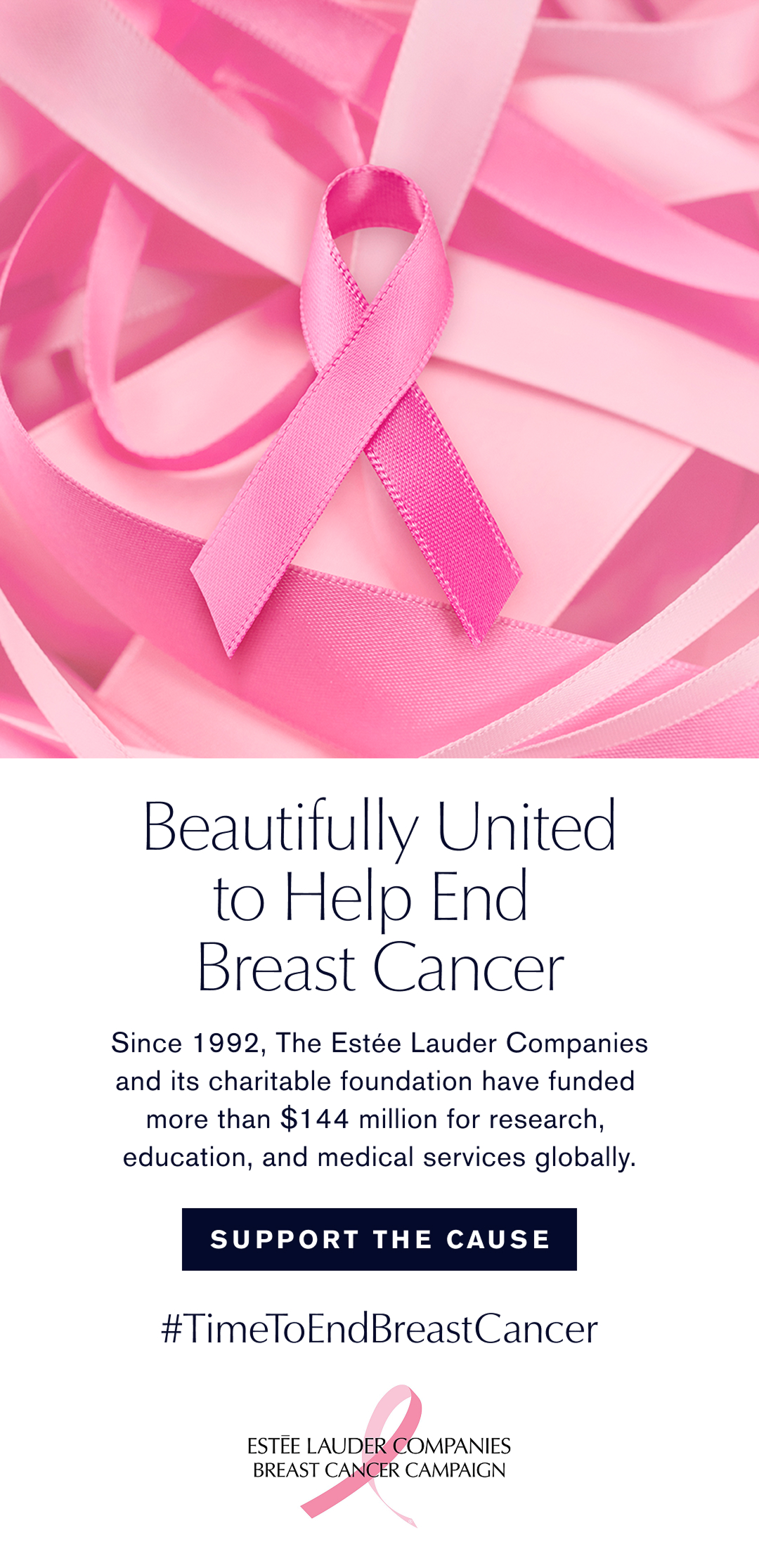 Beautifully United to help end Breast Cancer. Since 1992, The Estée Lauder Companies adn its charitable foundation have funded more than $144 million for research, education, and medical servies globally. Suppoer the Cause. # Time to end breast cancer  