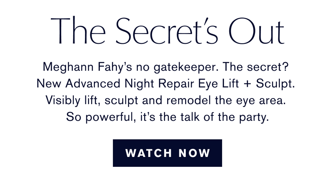 The Secret is Out. Meghann Fahys no gatekeeper. The secret? New Advanced Night Repair Eye Lift + Sculpt. Visibly lift, sculpt, and remodel the eye area. So powerful, it is the talk of the party. WATCH NOW 
