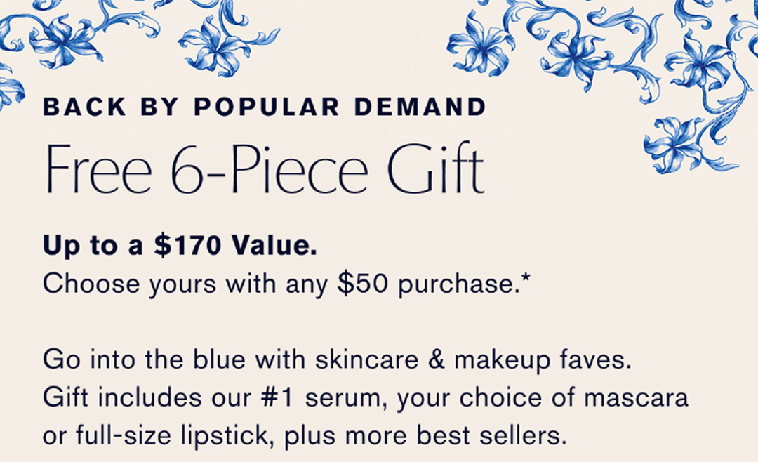 Back by popular demand. | Free 6-Piece Gift | Up to a $170 Value. Choose yours with any $50 Purchase | Go into the blue with skincare & makeup faves. Gift includes our #1 serum, your choice of mascara or full size lipsick, plus more best sellers. | CHOOSE NOW | 