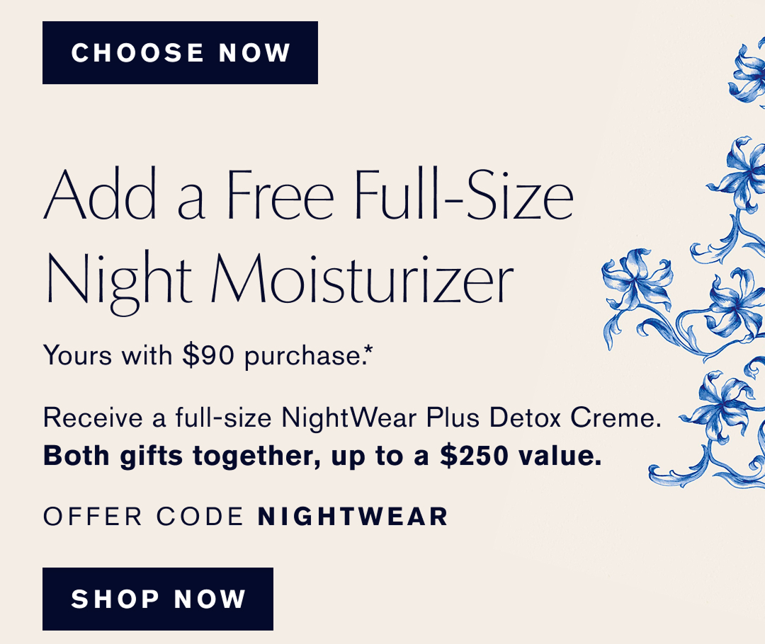  Add a Free Full-Size Night Moisturizer | Yours with $90 purchase* Receive a full size NightWear Plus Detox Creme. | Both gifts together up to a $250 value | OFFER CODE NIGHTWEAR. Shop Now 