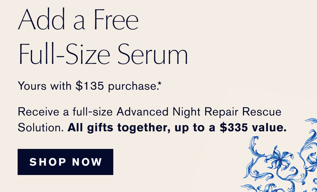  ADD A FREE FULL-SIZE SERUM | yours with $135 Purchase.* Receive a full-size Advanced Night Repiar Rescue Solution. ALL GIFTS TOGETHER UP TO A $335 Value | SHOP NOW | 