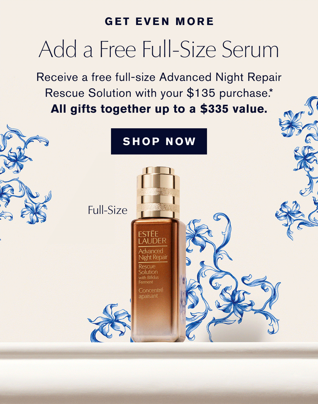 GET EVEN MORE | ADD A FREE FULL-SIZE SERUM | Receive a free full-size Advanced Night Repair Rescue Solution with your $135 Purchase.* ALL GIFTS TOGETHER UP TO A $335 Value | SHOP NOW | 