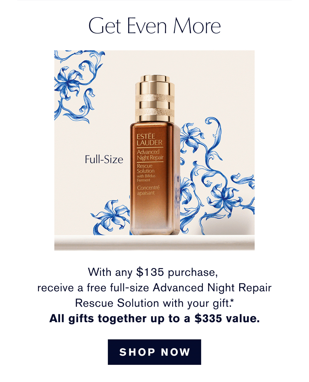 GET EVEN MORE | With any $135 purchase, receive a free full-size  Advanced Night Repair Rescue Solution with your gift.* ALL GIFTS TOGETHER UP TO A $335 Value | SHOP NOW | 