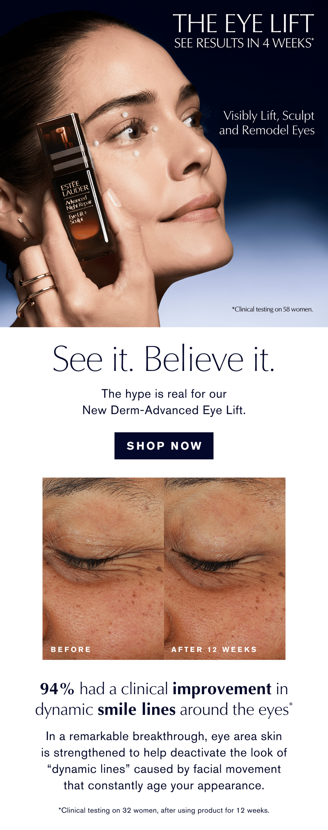 THE EYE LIFT | See Results in 4 weeks* | Visibly lift, sculpt, and remodel eyes | SEE IT. BELIEVE IT. The hype is real for our New Derm-Advanced Eye Lift. | SHOP NOW | 94% had a clinical improvement in dynamic smile lines around the eyes | In a remarkable breakthrough, eye area skin is strengthened to help deactivate the look of ‘dynamic lines’ caused by facial movement that constantly age your appearance * Clinical testing on 32 women,  after using product for 12 weeks
