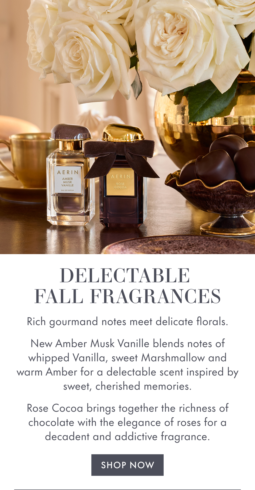 Delectable Fall Fragrances. Rich gourmand notes meet delicate florals. New Amber Musk Vanille blends notes of whipped Vanilla, sweet Marshmellow and warm Amber for. adelectable scent inspired by sweet, cherished memories. Rose Coca brings together the richness of chocolate with the elegance of roses for a decadent addictive fragrance. Shop Now.  