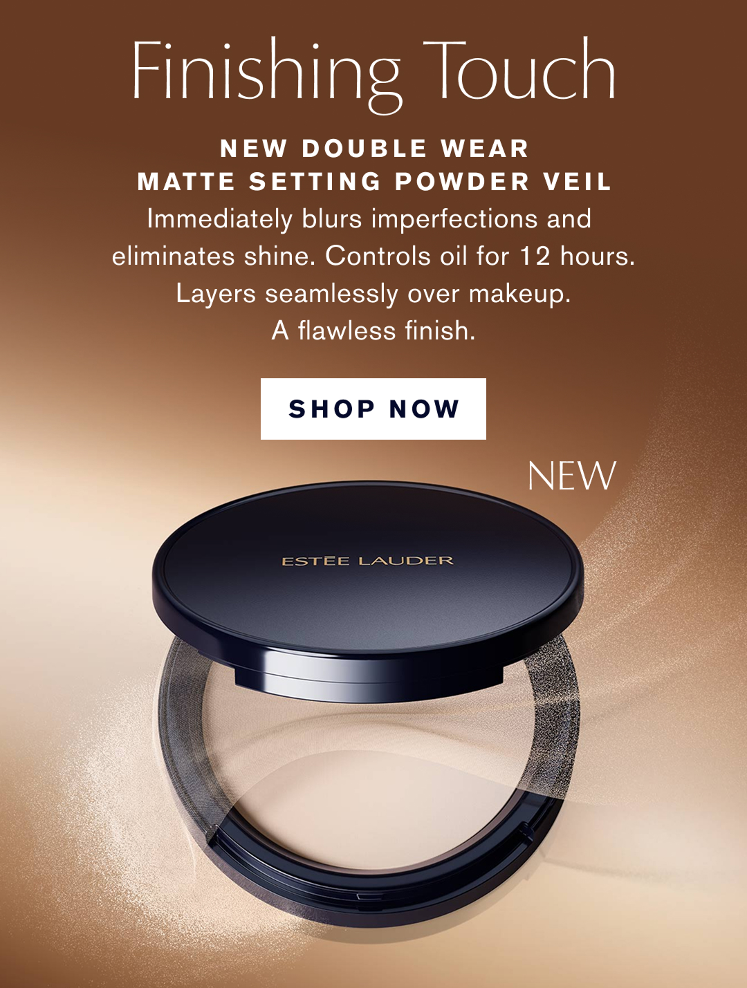 Finishing Touch | New Double Wear Matte Setting Powder Veil. Immediatly blurs imperfections and eliminates shine. Controls oil for 12 hours. Layers seamlessly over makeup. A flawless finish, SHOP NOW 