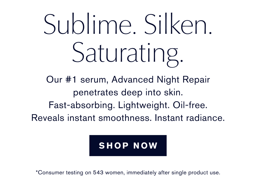Sublime. Silken. Saturating. Our #1 serum, Advanced Night Repair penetrates deep into skin. Fast-absorbing. Lightweight. Oil-free. Reveals instant smoothness. Instant radiance. SHOP NOW. *Consumer testing on 543 women, immediately after single product use.