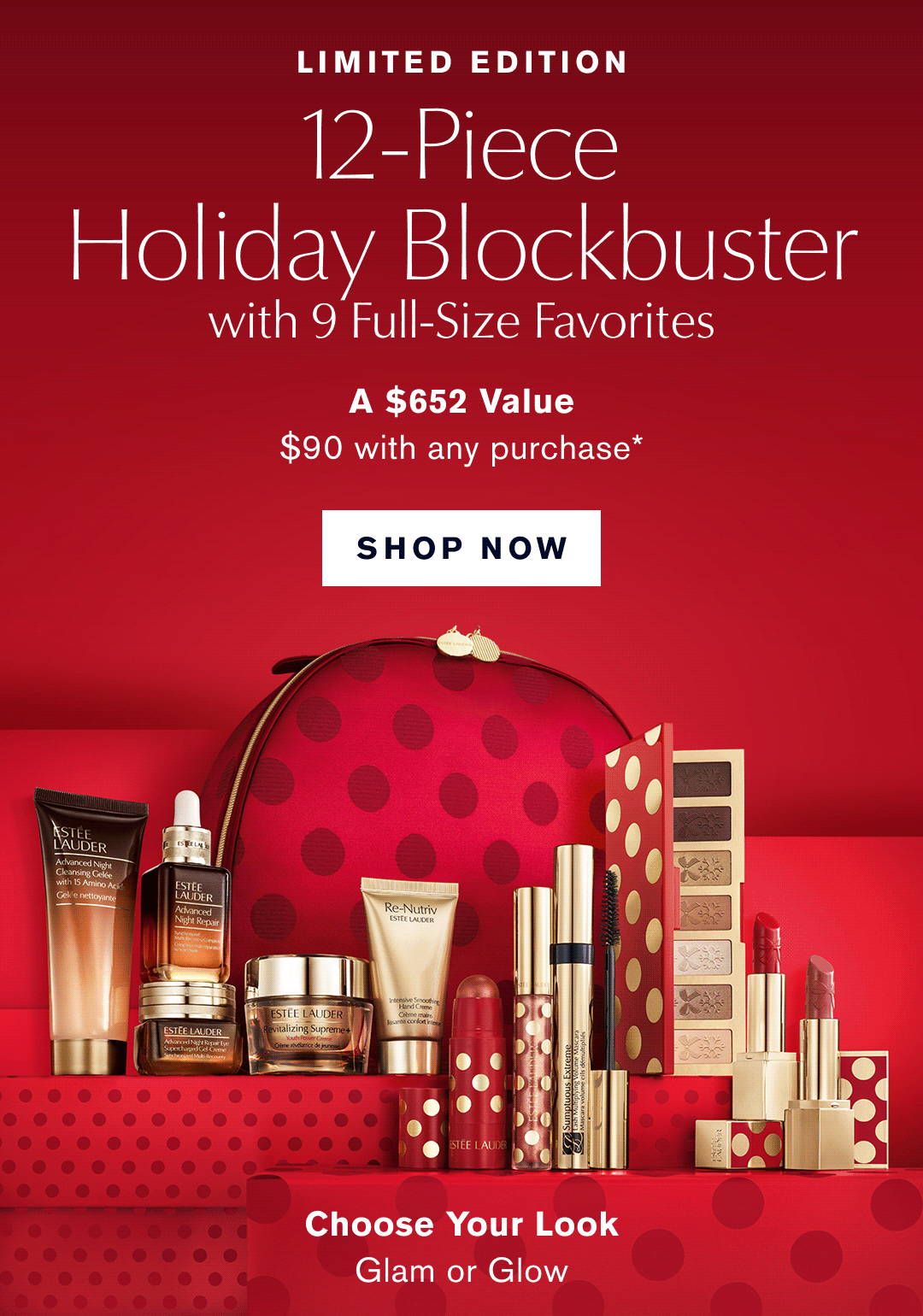 Limited Edition. 12-Piece Holiday Blockbuster with 9 Full-Size Favorites. A $652 Value $90 with any Purchase* SHOP NOW | Choose your Look. Glam or Glow.