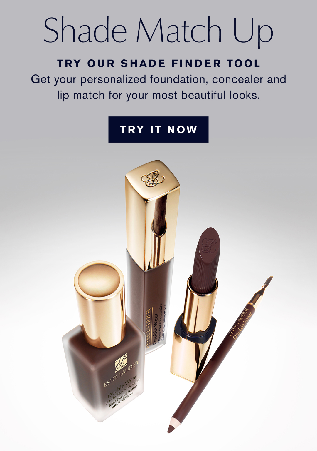 Shade Match Up | Try our shade finder tool | Gt yur personalized foundation, concealer and lip match for your most beautiful looks. | TRY IT NOW |  