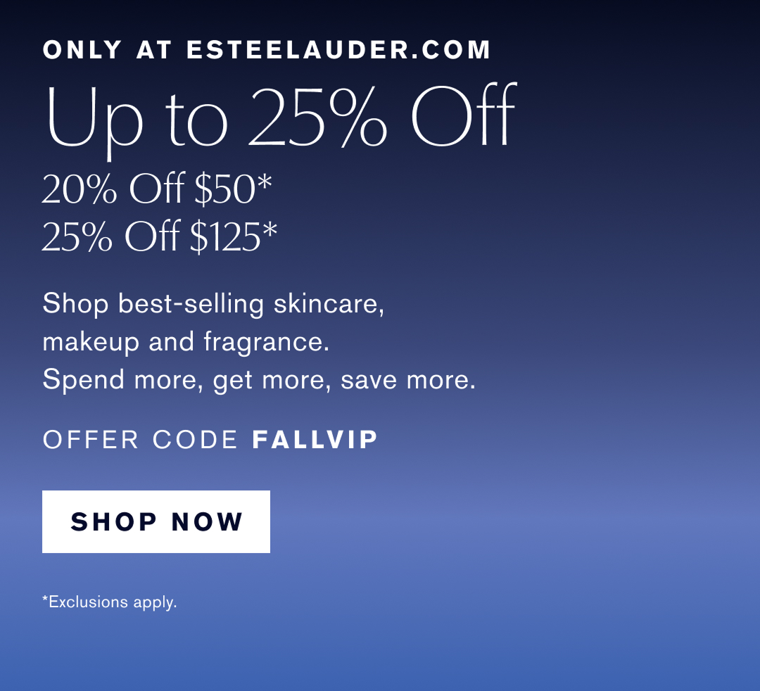 Only at Esteelauder.com | Up to 25% off | 20% off $50* | 25% off $125* | Shop best-selling skincare, makeup and fragrance. Spend More, get more, save more. OFFER CODE FALLVIP | Shop Now. |   * Exclusions Apply 