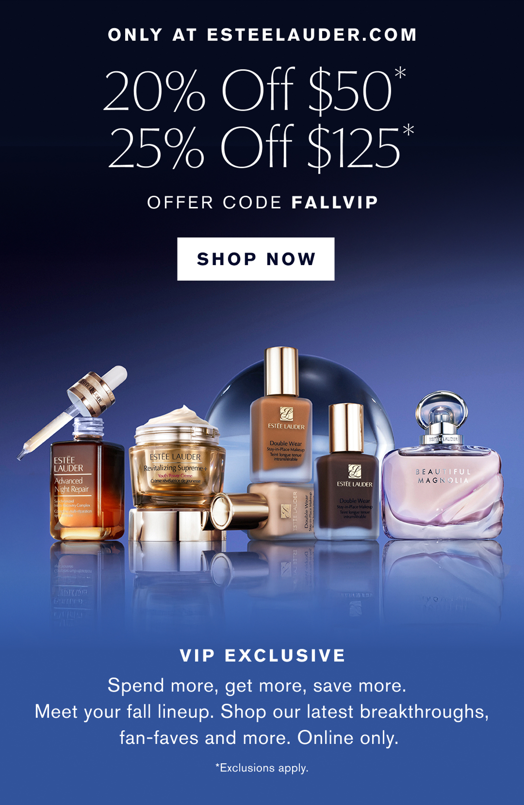 Only at esteelauder.com | 20% off $50* | $25% off $125* | Offer Code FallVIP | SHOP NOW | VIP EXCLUSIVE |  Shop our best-selling skincare, makeup and fragrance. Spend more, get more, save more. * Exclusions apply