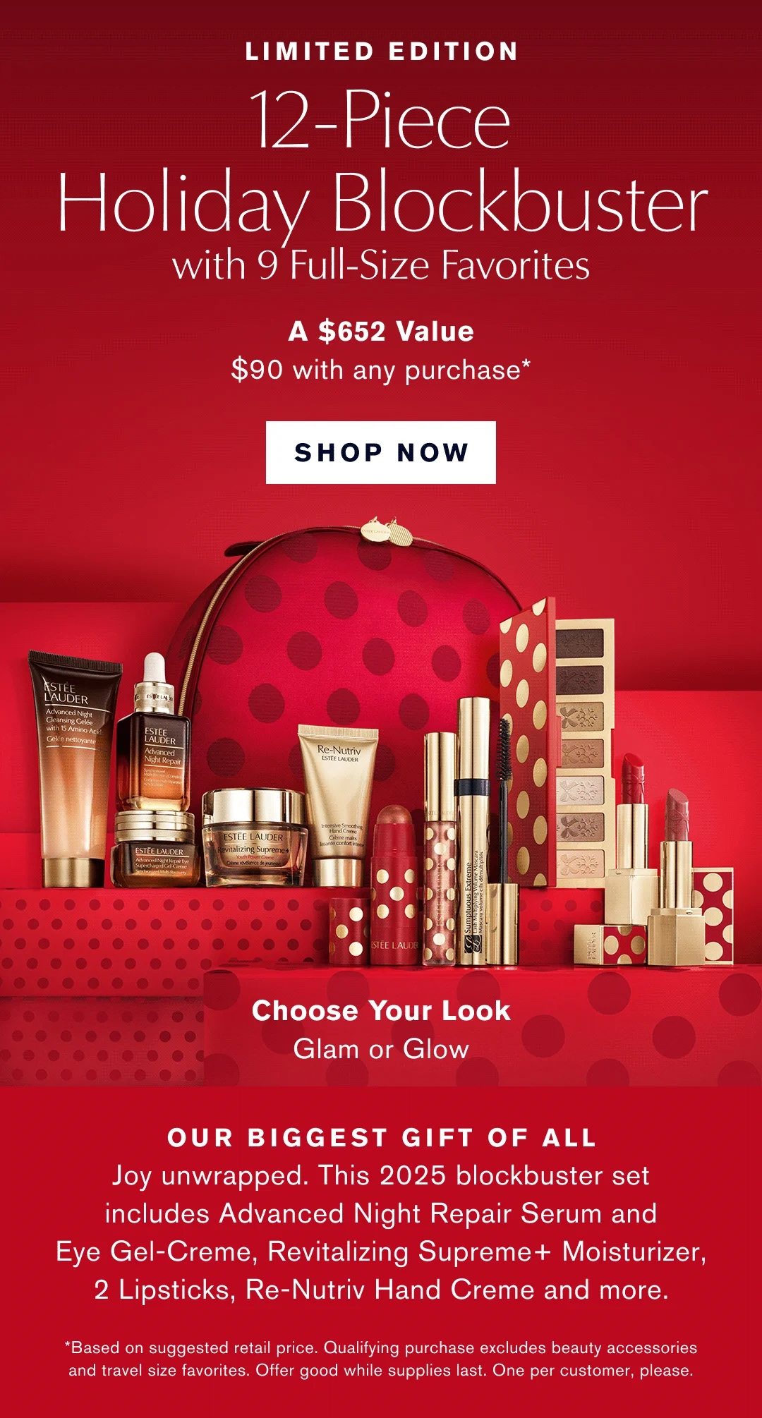 Limited Edition. 12-Piece Holiday Blockbuster with 9 Full-Size Favorites. A $652 Value $90 with any Purchase* SHOP NOW | Choose your Look. Glam or Glow. Our biggest gift of all. Joy unwrapped. This 2025 blockbuster set includes Advanced Night Repair Serum and Eye-Gel Creme, Revitalizing Supreme+ Moisturizer, 2 Lipsticks, Re-Nutriv Hand Creme and More. *Based on suggested retail price. Qualifying purchase excludes beauty accessories and travel size favorites. Offer good while supplies last. One per customer, please.