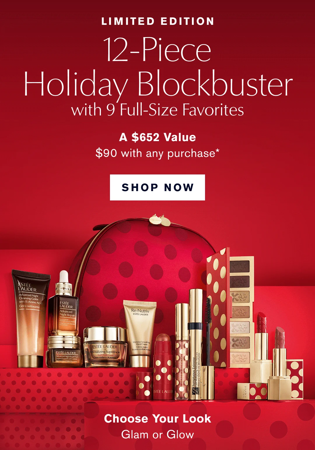 Limited Edition. 12-Piece Holiday Blockbuster with 9 Full-Size Favorites. A $652 Value $90 with any Purchase* SHOP NOW | Choose your Look. Glam or Glow.