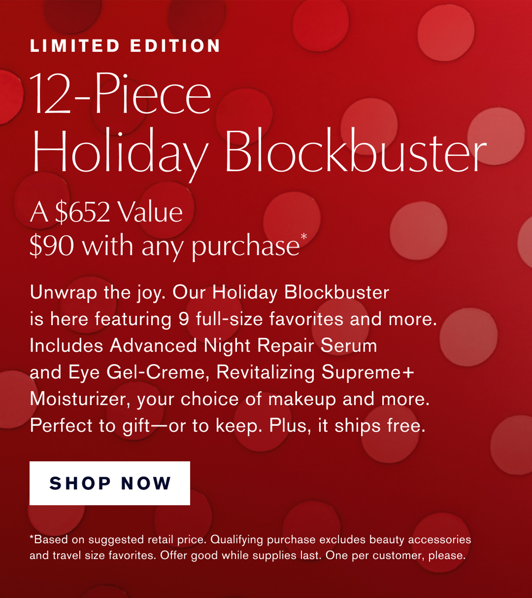 Limited Edition. 12-Piece Holiday Blockbuster. A $652 Value $90 with any Purchase* | Unwrap the joy. Our Holiday Blockbuster is here featuring 9 full-size favorites and more. Includes Advanced Night Repair Serum and Eye-Gel Creme, Revitalizing Supreme+ Moisturizer,  your choice of makeup and more. Perfect to gift, or to keep. Plus, it ships free. SHOP NOW |   *Based on suggested retail price. Qualifying purchase excludes beauty accessories and travel size favorites. Offer good while supplies last. One per customer, please.