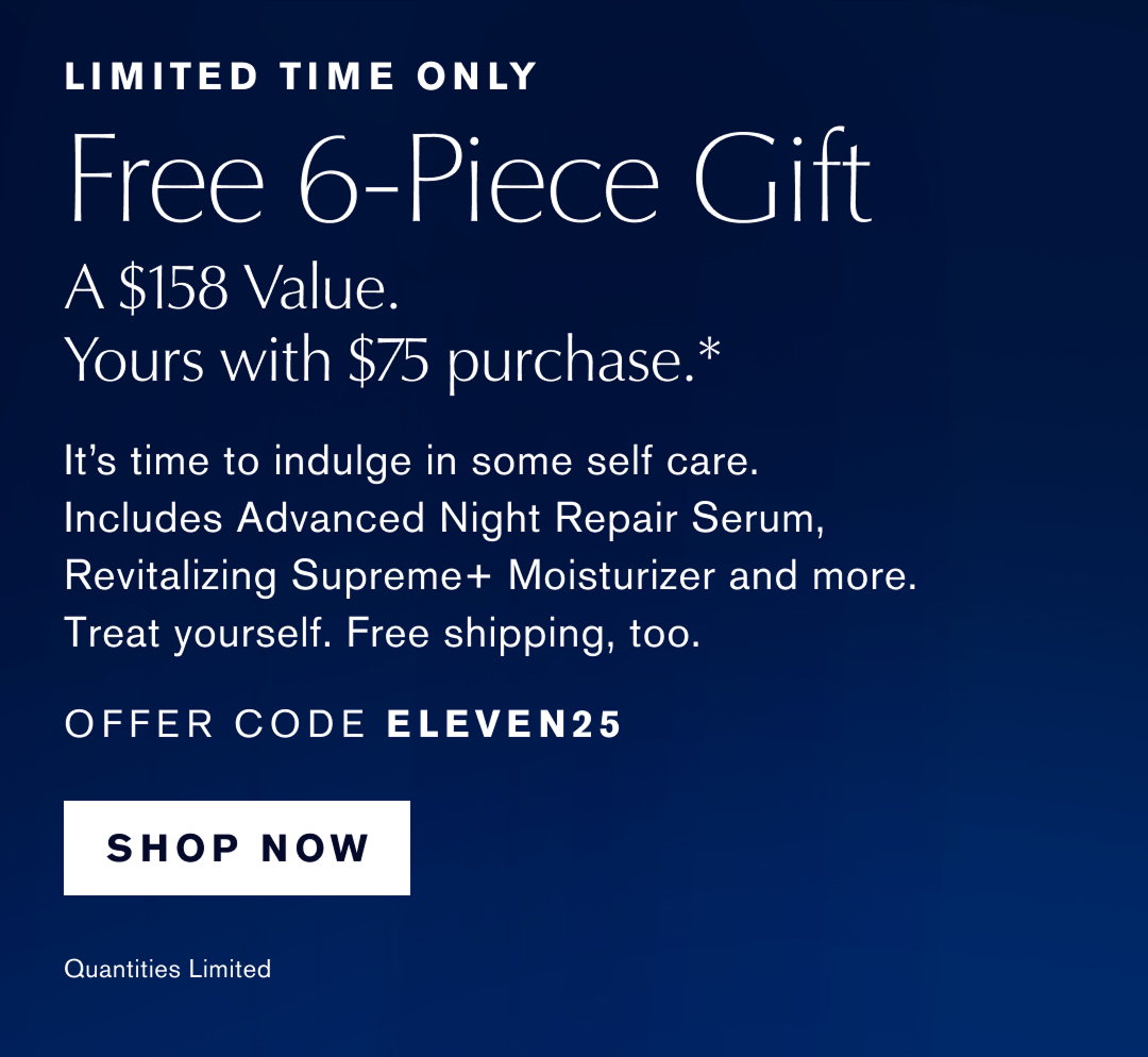 Limited Time Only | Free 6-Piece Gift | A $158 Value. Yours with any $75 purchase.* Its time to indulge in some self care. includes Advanced Night Repair Serum, Revitalizing Supreme+ Moisturizser, and more. Treat yourself Free shipping too. . OFFER CODE ELEVEN25 | SHOP NOW | Qualities Limited 
