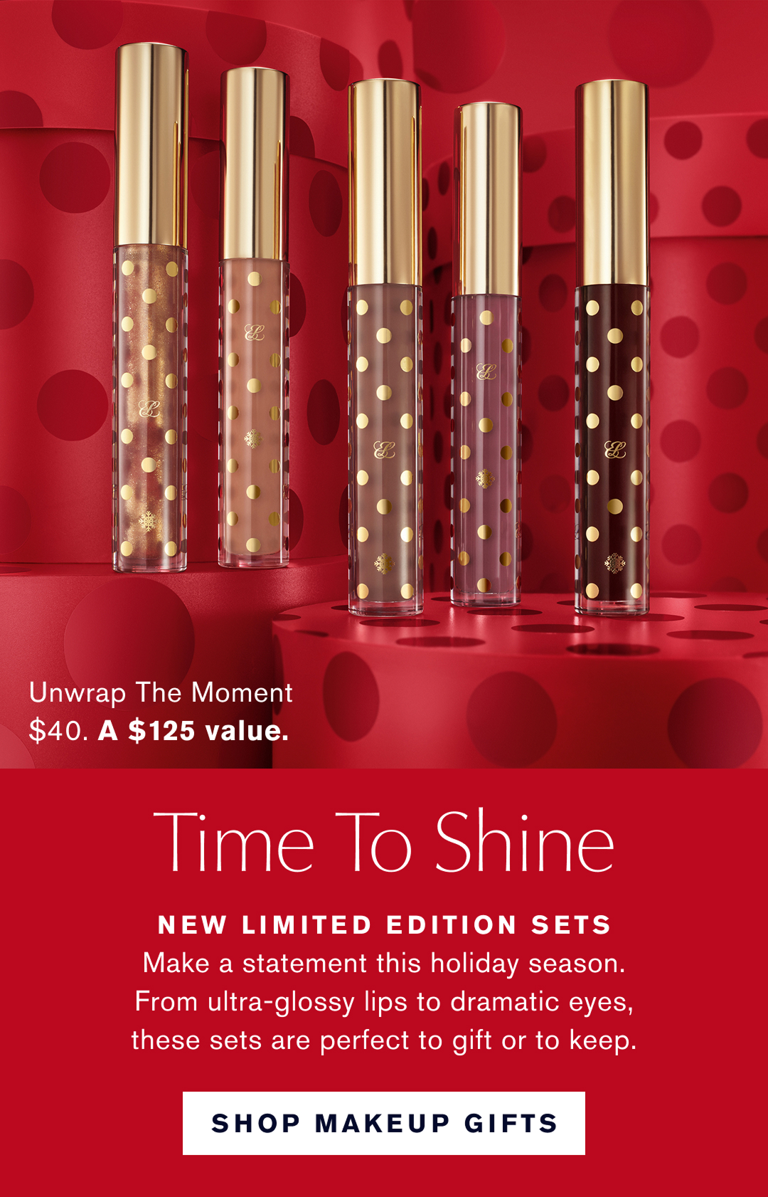 Unwrap the Moment $40. A $125 Value | Time to shine. New limited Edition Sets. Make a staement this holiday season. From Ultra-glossy lips to dramatic eyes, these sets are perfect to gift or to keep. Shop Makeup Gifts. 