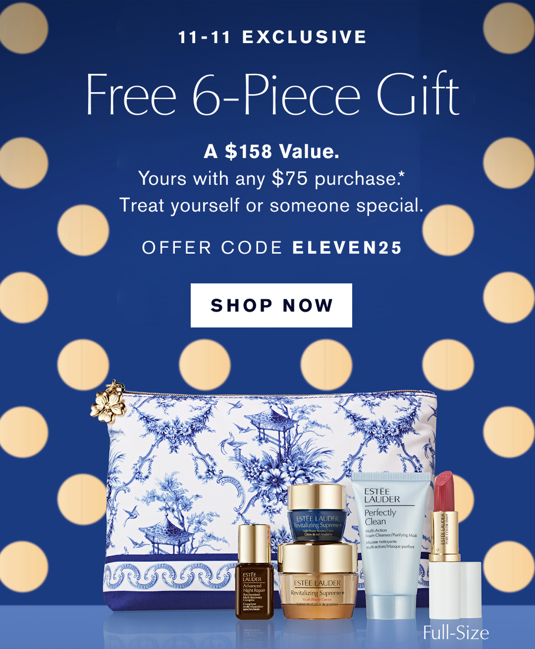 11-11 Exclusive | Free 6-Piece Gift | A $158 Value. Yours with any $75 purchase.* Treat yourself or someone special. OFFER CODE ELEVEN25 | SHOP NOW |  