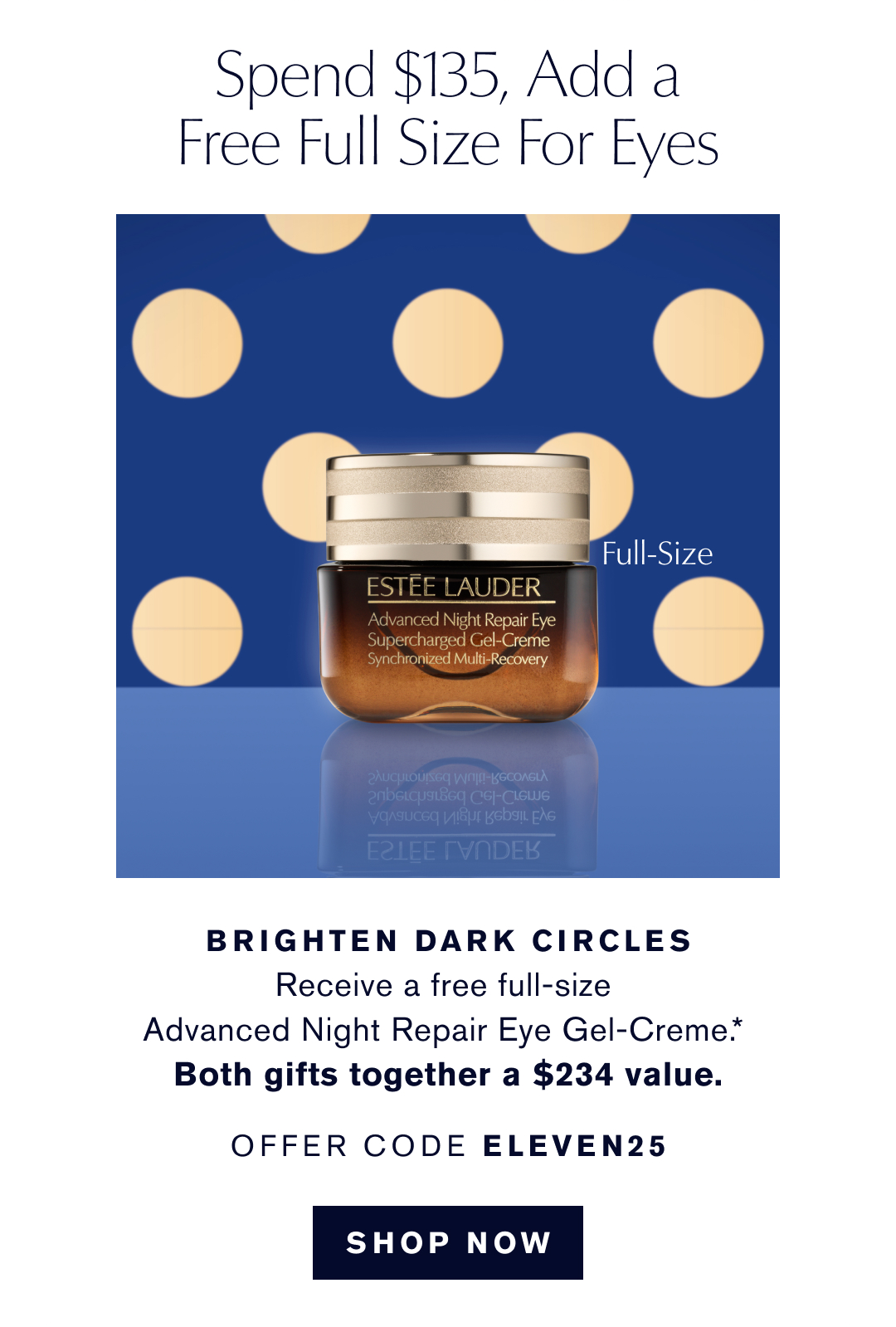 Spend $135, Add a Free Full Size for Eyes. Brighten dark circles | Receive a free full-size Advanced Night Repair Eye Gel-Creme.* Both Gifts together a $234 value. OFFER CODE ELEVEN25. SHOP NOW