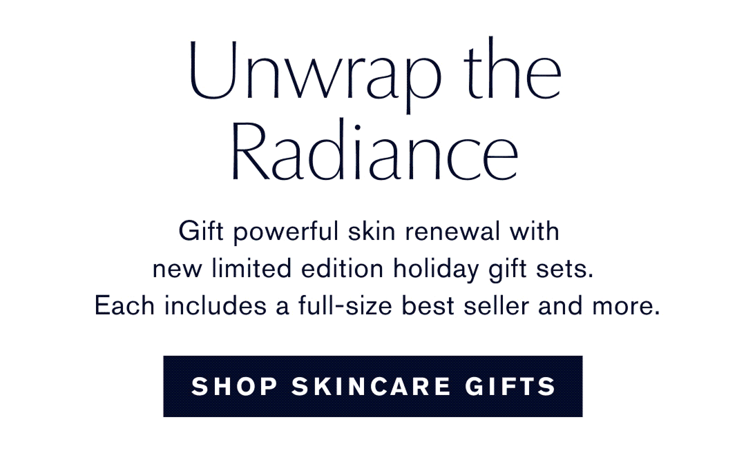 Unwrap the Radiance. Gift powerful skin renewal with new limited edition holiday gift sets. Each includes a full-size best seller and more. SHOP SKINCARE GIFTS 