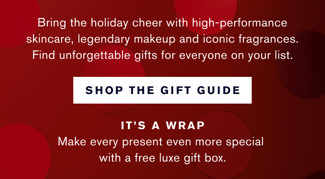 Bring the holiday cheer with high-performance skincare, legendary makeup and iconic fragrances. Find unforgettable gifts for everyone on your list. Shop the Gift Guide. It is a wrap. Mkae every present even more special with a free luxe gift box.  | 
