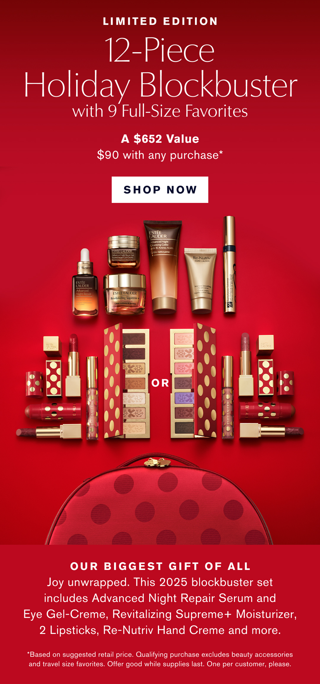 Limited Edition. 12-Piece Holiday Blockbuster with 9 Full-Size Favorites. A $652 Value $90 with any Purchase* SHOP NOW | Choose your Look. Glam or Glow. Our biggest gift of all. Joy unwrapped. This 2025 blockbuster set includes Advanced Night Repair Serum and Eye-Gel Creme, Revitalizing Supreme+ Moisturizer, 2 Lipsticks, Re-Nutriv Hand Creme and More. *Based on suggested retail price. Qualifying purchase excludes beauty accessories and travel size favorites. Offer good while supplies last. One per customer, please.