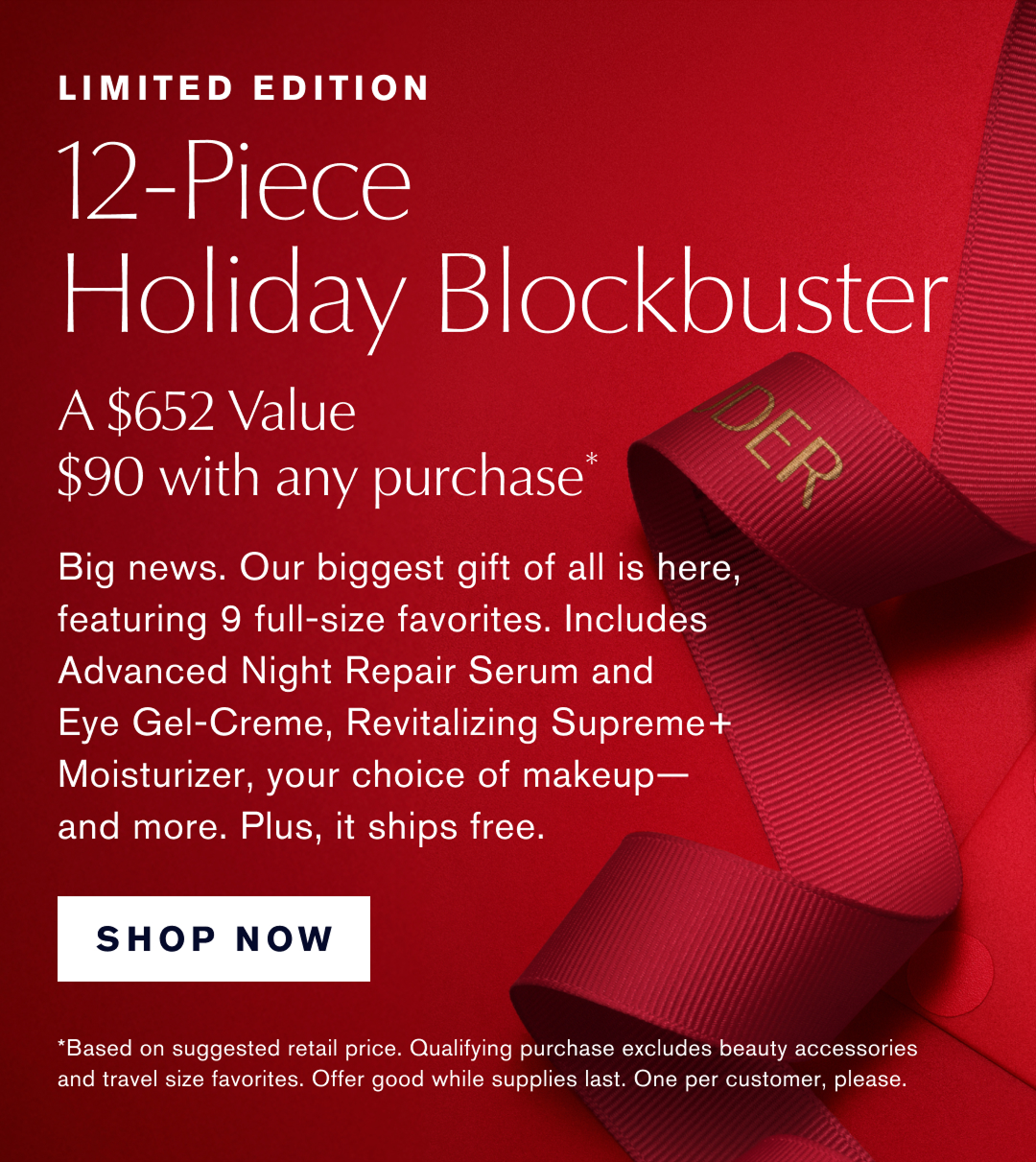 Limited Edition. 12-Piece Holiday Blockbuster. A $652 Value $90 with any Purchase* | Big News.  Our biggest gift of all is here, featuring 9 full-size favorites. Includes Advanced Night Repair Serum and Eye-Gel Creme, Revitalizing Supreme+ Moisturizer,  your choice of makeup- and more. Plus, it ships free. SHOP NOW |   *Based on suggested retail price. Qualifying purchase excludes beauty accessories and travel size favorites. Offer good while supplies last. One per customer, please.
