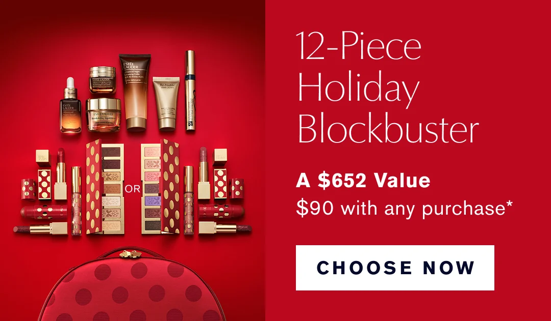 12-Piece Holiday Blockbuster | A $652 Value | $90 with purchase* CHOOSE NOW  />  </a>				           </td>     </tr> 		 </table>    <!-- OFFER BANNER START -->  <!--LOYALTY BANNER E-LIST BEGIN--> <!-- SPACE START -->    <table width=