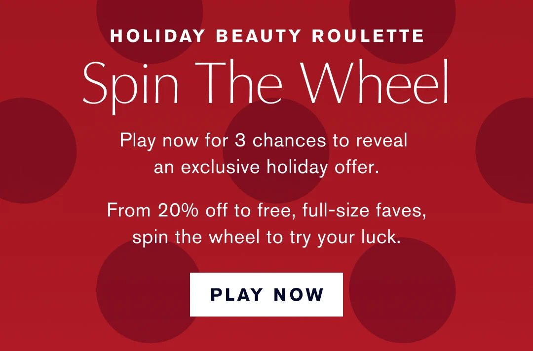 Holiday Beauty Roulette | Play Now for 3 chances to reveal an exclusive holiday offer. | From 20% off to free, full-size faves, spin the wheel to try your luck. Play Now.   