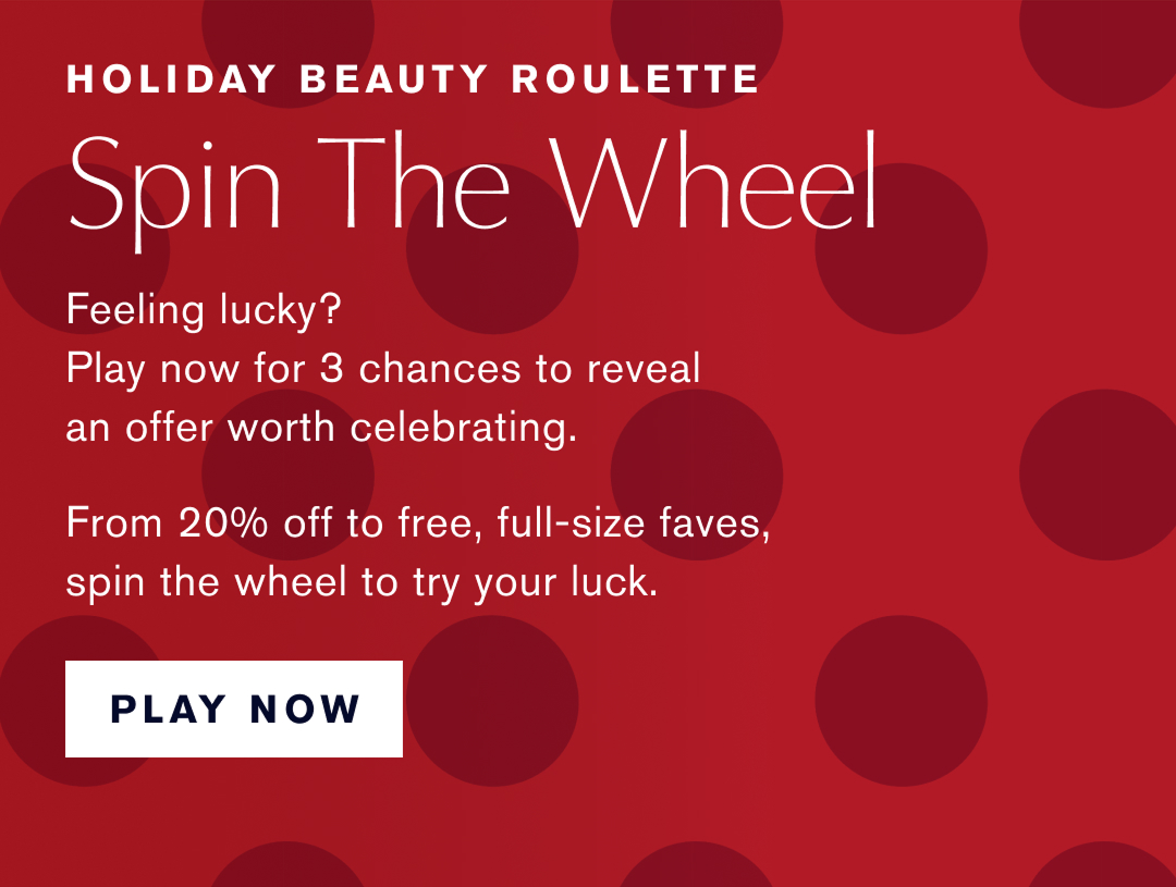 Holiday Beauty Roulette | Spin the Wheel. Feeling Lucky?  Play Now for 3 chances to reveal an offer worth celebrating. | From 20% off to free, full-size faves, spin the wheel to try your luck. Play Now. 