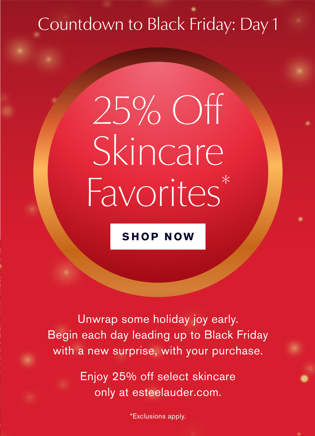  Countdown to Black Friday: Day 1 | 25% Off Skincare* Favorites  |  Shop Now | Unwrap some holiday joy early. Begin each day leding up to Black Friday with a new surprise, with your purcahse. Enjoy 25% off select skincare only at esteelauder.com | *Exclusions Apply