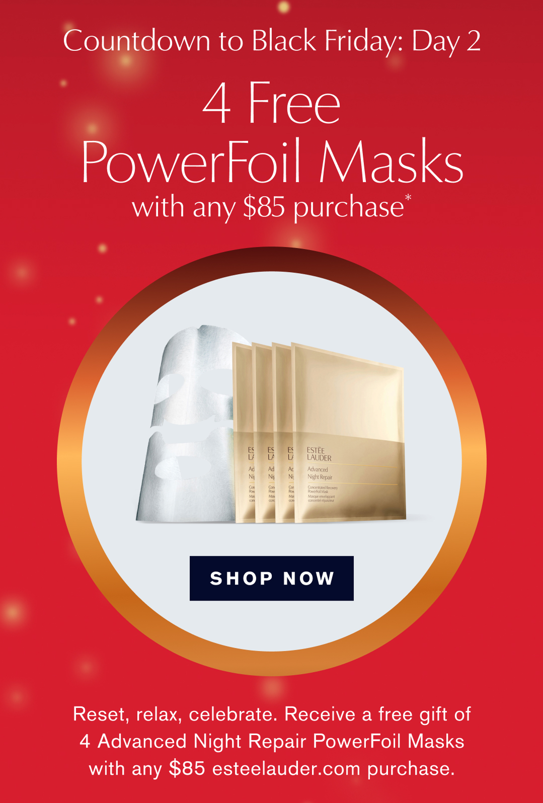  Countdown to Black Friday: Day 2 | 4 free PowrFoil Masks with any $85 Purchase* SHOP NOW | Reset, relax, celebrate. receive a free gift of 4 Advanced Night Repair PowerFoil masks with any $85 esteelauder.com purhcase.