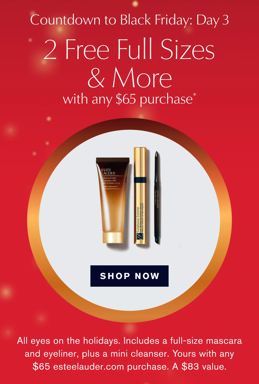  Countdown to Black Friday: Day 3 | 2 free Ful Sizes & More | with any $65 Purchase* SHOP NOW | All eyes on the holidays. Includes a full-size mascara and eyeliner, plus a mini cleanser. Yours with any $65 esteelauder.com purchase. A $83 value.