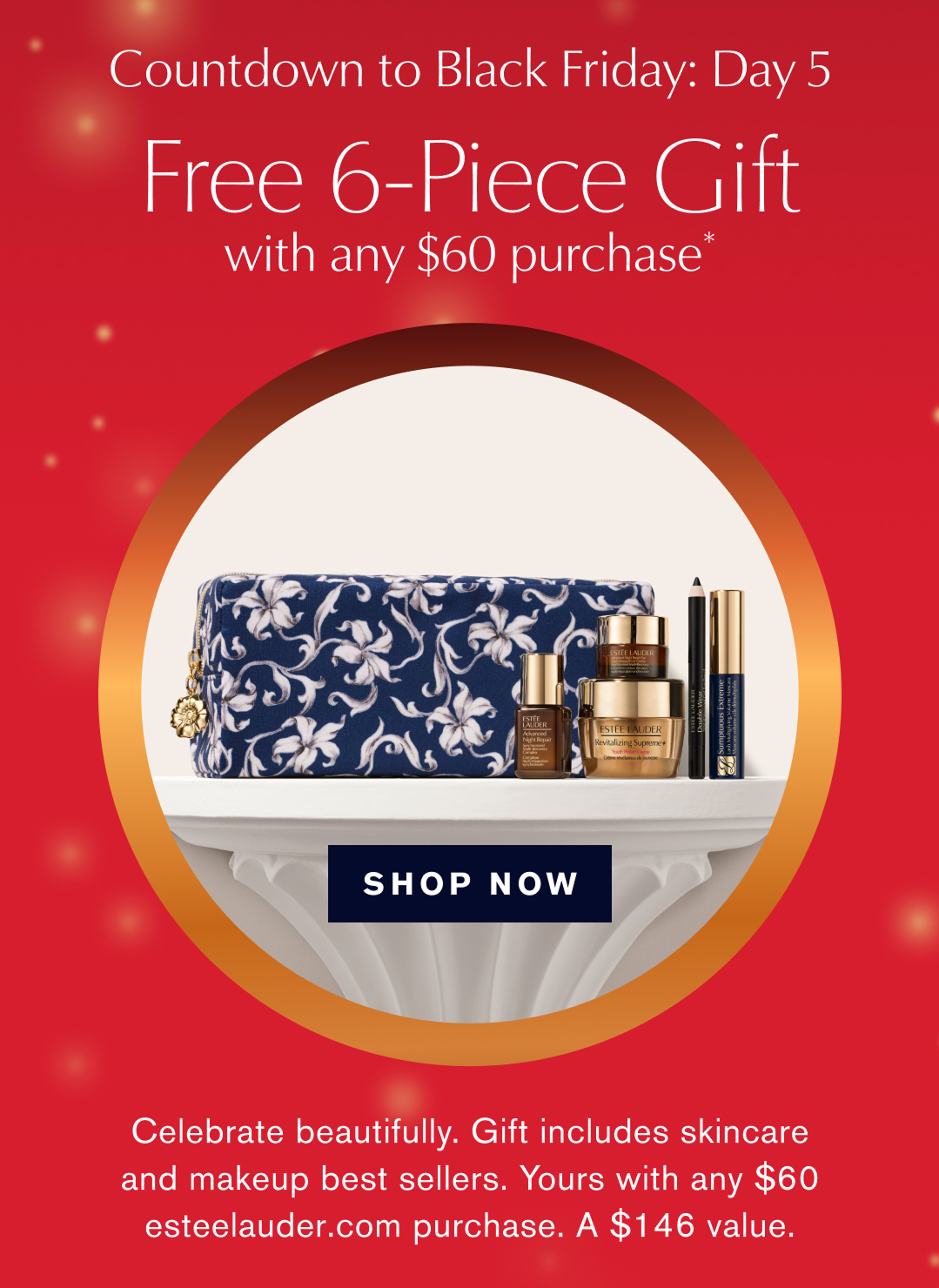  Countdown to Black Friday: Day 5 | Free 6-Piece Gift with any $60 purchase* | | SHOP NOW | Celebrate beautifully. Gift includes skincare and makeup best sellers. yours with any $60 esteelauder.com purchase. A $146 value. 